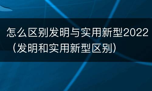 怎么区别发明与实用新型2022（发明和实用新型区别）