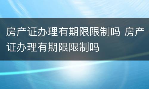 房产证办理有期限限制吗 房产证办理有期限限制吗