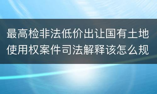最高检非法低价出让国有土地使用权案件司法解释该怎么规定