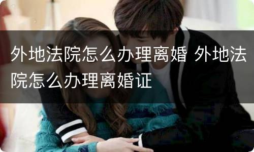 外地法院怎么办理离婚 外地法院怎么办理离婚证