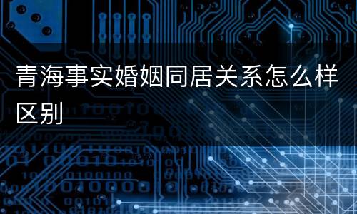 青海事实婚姻同居关系怎么样区别