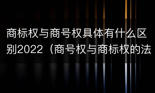 商标权与商号权具体有什么区别2022（商号权与商标权的法律冲突与解决）