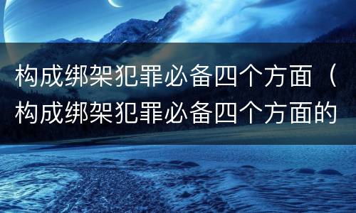 构成绑架犯罪必备四个方面（构成绑架犯罪必备四个方面的条件）