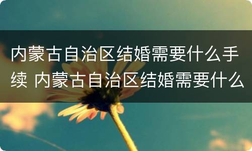 内蒙古自治区结婚需要什么手续 内蒙古自治区结婚需要什么手续呢