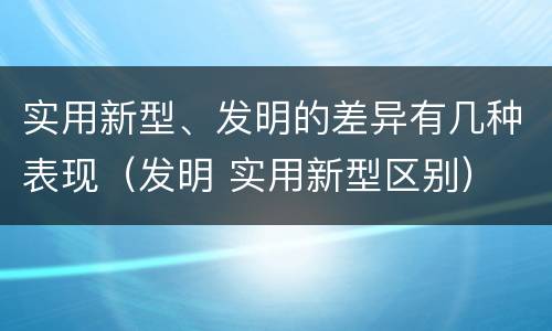实用新型、发明的差异有几种表现（发明 实用新型区别）