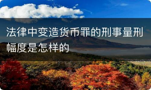 法律中变造货币罪的刑事量刑幅度是怎样的