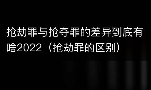 抢劫罪与抢夺罪的差异到底有啥2022（抢劫罪的区别）