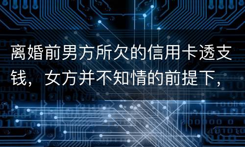 离婚前男方所欠的信用卡透支钱，女方并不知情的前提下，离婚后，女方用承担吗