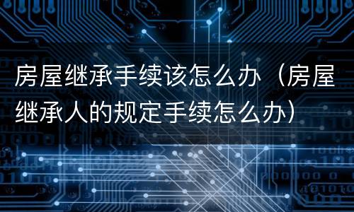 房屋继承手续该怎么办（房屋继承人的规定手续怎么办）