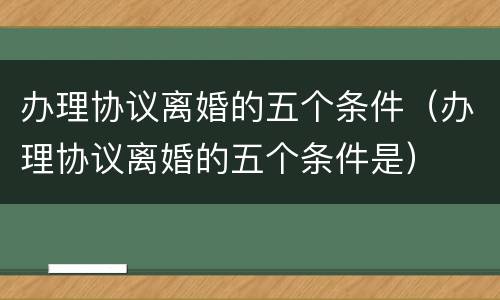 办理协议离婚的五个条件（办理协议离婚的五个条件是）