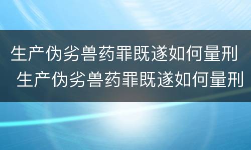 生产伪劣兽药罪既遂如何量刑 生产伪劣兽药罪既遂如何量刑的
