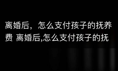 离婚后，怎么支付孩子的抚养费 离婚后,怎么支付孩子的抚养费和抚养费