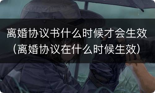 离婚协议书什么时候才会生效（离婚协议在什么时候生效）