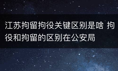 江苏拘留拘役关键区别是啥 拘役和拘留的区别在公安局
