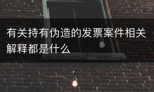 有关持有伪造的发票案件相关解释都是什么