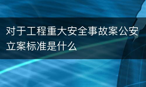 对于工程重大安全事故案公安立案标准是什么