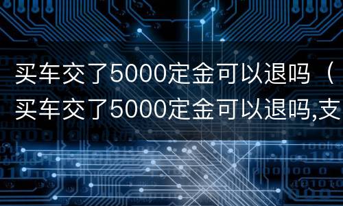 买车交了5000定金可以退吗（买车交了5000定金可以退吗,支付宝交的）