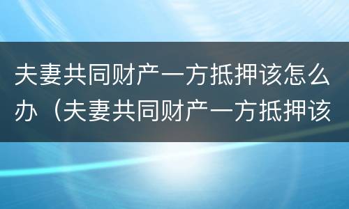 夫妻共同财产一方抵押该怎么办（夫妻共同财产一方抵押该怎么办呢）