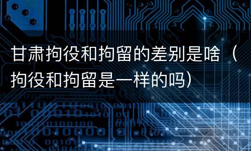 甘肃拘役和拘留的差别是啥（拘役和拘留是一样的吗）