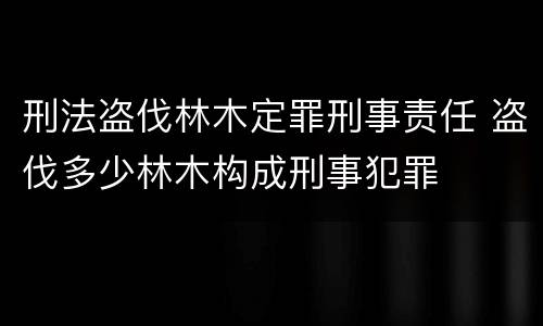 刑法盗伐林木定罪刑事责任 盗伐多少林木构成刑事犯罪