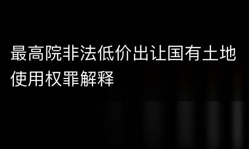 最高院非法低价出让国有土地使用权罪解释