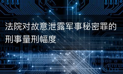 法院对故意泄露军事秘密罪的刑事量刑幅度