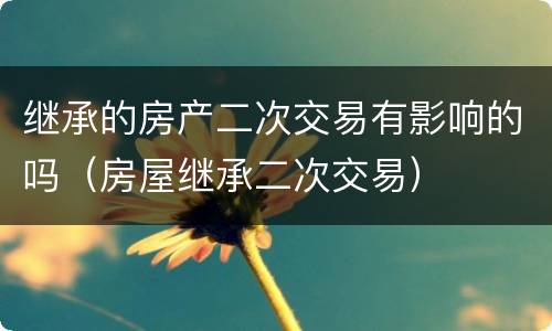 继承的房产二次交易有影响的吗（房屋继承二次交易）
