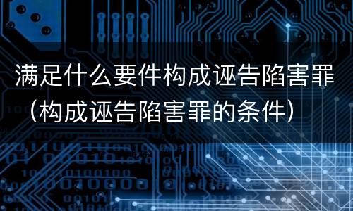 满足什么要件构成诬告陷害罪（构成诬告陷害罪的条件）