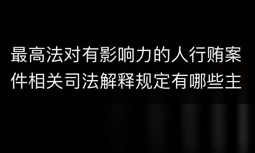 最高法对有影响力的人行贿案件相关司法解释规定有哪些主要内容
