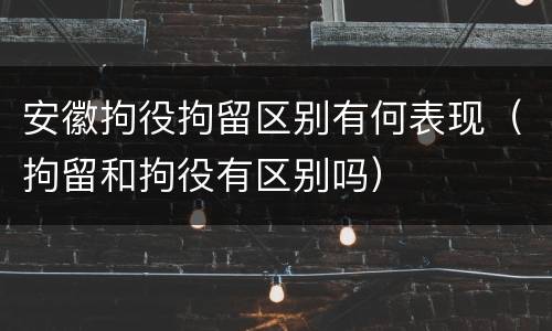 安徽拘役拘留区别有何表现（拘留和拘役有区别吗）