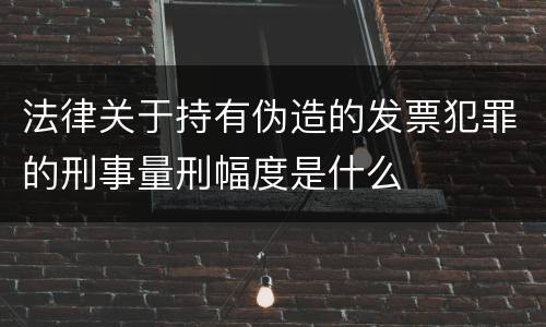 法律关于持有伪造的发票犯罪的刑事量刑幅度是什么