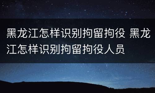 黑龙江怎样识别拘留拘役 黑龙江怎样识别拘留拘役人员
