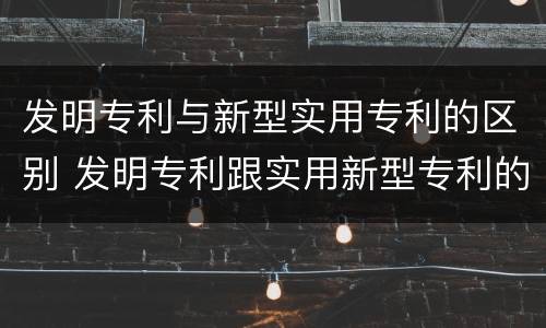发明专利与新型实用专利的区别 发明专利跟实用新型专利的区别