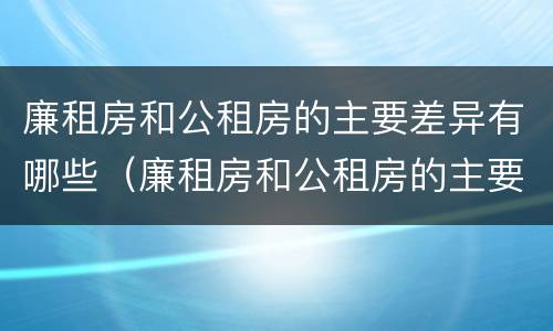 廉租房和公租房的主要差异有哪些（廉租房和公租房的主要差异有哪些呢）