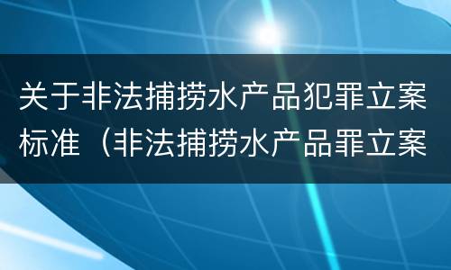 关于非法捕捞水产品犯罪立案标准（非法捕捞水产品罪立案标准最新）