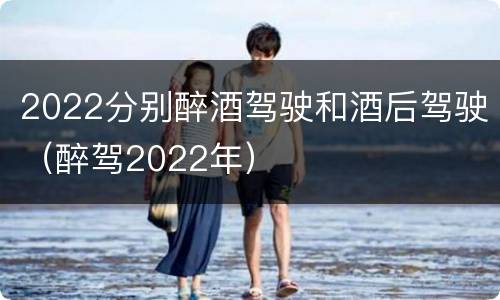 2022分别醉酒驾驶和酒后驾驶（醉驾2022年）