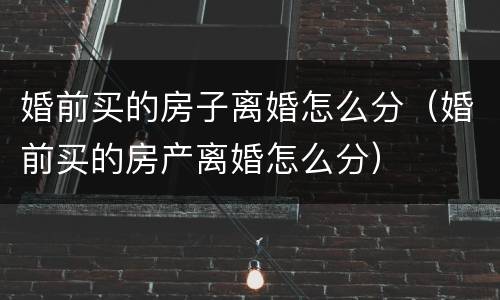 婚前买的房子离婚怎么分（婚前买的房产离婚怎么分）