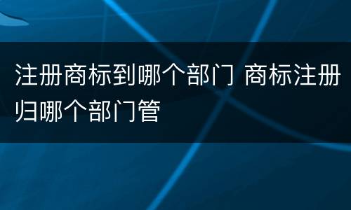 注册商标到哪个部门 商标注册归哪个部门管