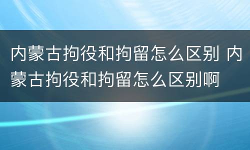 内蒙古拘役和拘留怎么区别 内蒙古拘役和拘留怎么区别啊