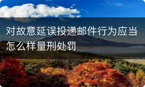对故意延误投递邮件行为应当怎么样量刑处罚