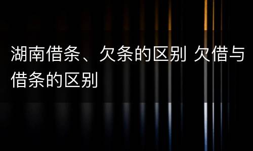 湖南借条、欠条的区别 欠借与借条的区别