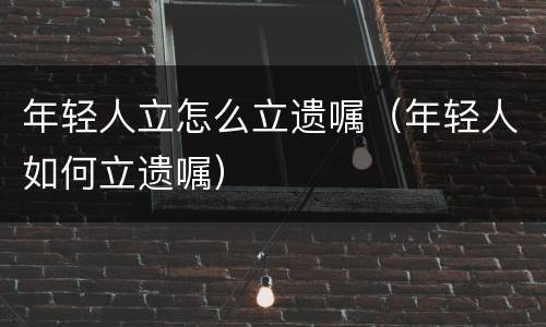 年轻人立怎么立遗嘱（年轻人如何立遗嘱）