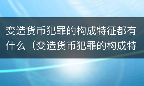 变造货币犯罪的构成特征都有什么（变造货币犯罪的构成特征都有什么）