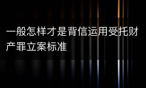 一般怎样才是背信运用受托财产罪立案标准