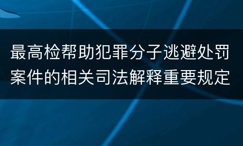 最高检帮助犯罪分子逃避处罚案件的相关司法解释重要规定包括什么