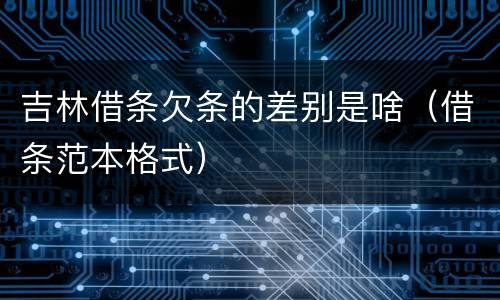 吉林借条欠条的差别是啥（借条范本格式）