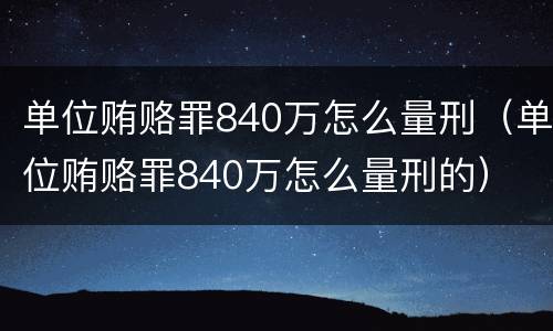 单位贿赂罪840万怎么量刑（单位贿赂罪840万怎么量刑的）