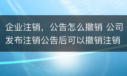 企业注销，公告怎么撤销 公司发布注销公告后可以撤销注销吗