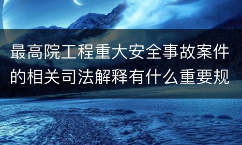 最高院工程重大安全事故案件的相关司法解释有什么重要规定