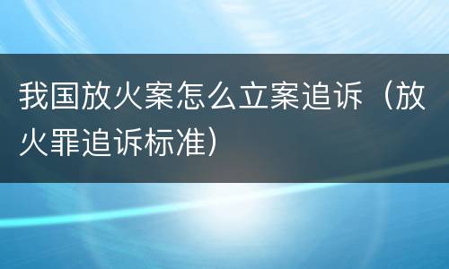 我国放火案怎么立案追诉（放火罪追诉标准）